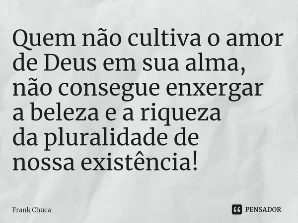 Quem não cultiva o amor
de Deus em sua alma,
não consegue enxergar
a beleza e a riqueza
da pluralidade de
nossa existência!... Frase de Frank Chuca.