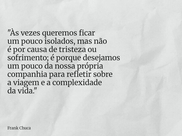 "Às vezes queremos ficar um pouco isolados, mas não é por causa de tristeza ou sofrimento; é porque desejamos um pouco da nossaprópria companhia para refle... Frase de Frank Chuca.
