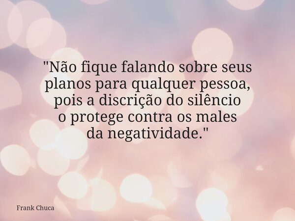 "Não fique falando sobre seus planos para qualquer pessoa, pois a discrição do silêncio o protege contra os males da negatividade."... Frase de Frank Chuca.