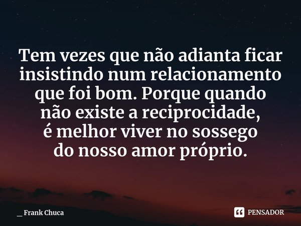 Tem vezes que não adianta ficar
insistindo num relacionamento
que foi bom. Porque quando
não existe a reciprocidade,
é melhor viver no sossego
do nosso amor pró... Frase de _ Frank Chuca.