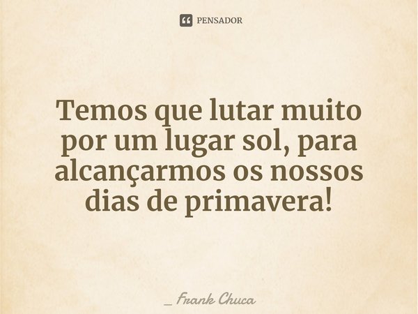 Temos que lutar muito
por um lugar sol, para
alcançarmos os nossos
dias de primavera!... Frase de _ Frank Chuca.