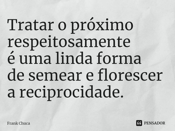 ⁠Tratar o próximo respeitosamente é uma linda forma de semear e florescer a reciprocidade.... Frase de Frank Chuca.