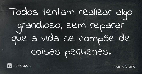 Todos tentam realizar algo grandioso, sem reparar que a vida se compõe de coisas pequenas.... Frase de Frank Clark.