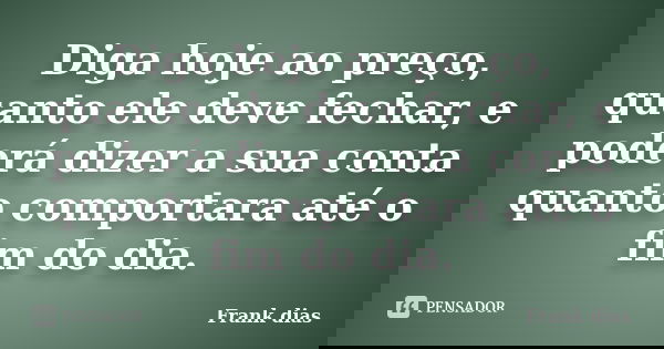 Diga hoje ao preço, quanto ele deve fechar, e poderá dizer a sua conta quanto comportara até o fim do dia.... Frase de Frank dias.