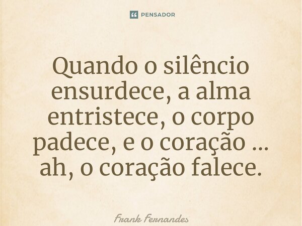 ⁠Quando o silêncio ensurdece, a alma entristece, o corpo padece, e o coração ... ah, o coração falece.... Frase de Frank Fernandes.