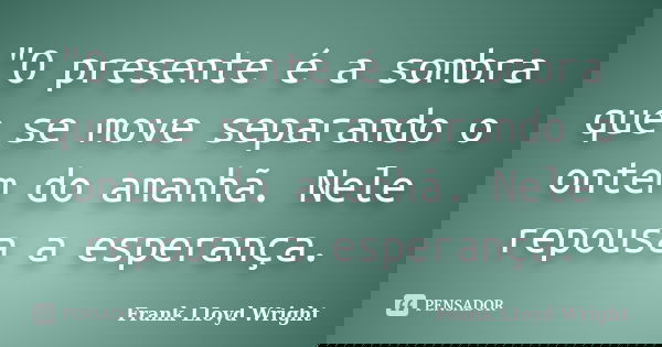 "O presente é a sombra que se move separando o ontem do amanhã. Nele repousa a esperança.... Frase de Frank LIoyd Wright.