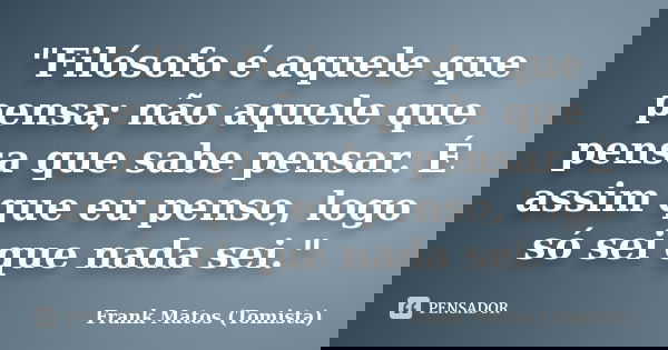 "Filósofo é aquele que pensa; não aquele que pensa que sabe pensar. É assim que eu penso, logo só sei que nada sei."... Frase de Frank Matos (Tomista).