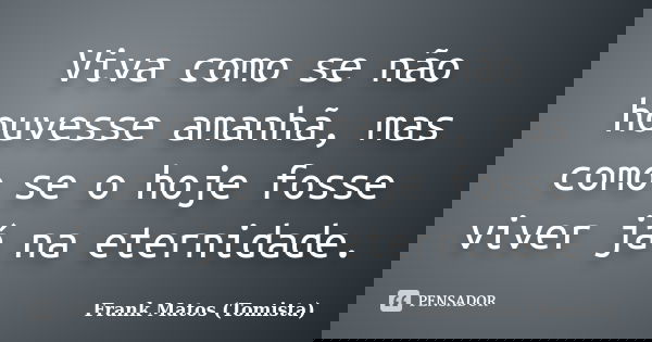 Viva como se não houvesse amanhã, mas como se o hoje fosse viver já na eternidade.... Frase de Frank Matos (Tomista).
