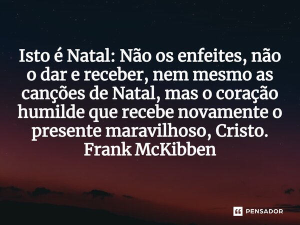 ⁠Isto é Natal: Não os enfeites, não o dar e receber, nem mesmo as canções de Natal, mas o coração humilde que recebe novamente o presente maravilhoso, Cristo.... Frase de Frank McKibben.