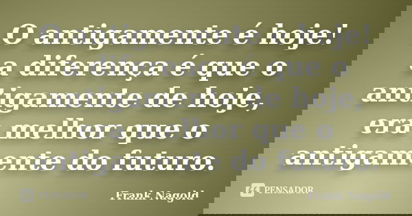 O antigamente é hoje! a diferença é que o antigamente de hoje, era melhor que o antigamente do futuro.... Frase de Frank Nagold.