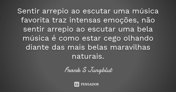 Sentir arrepio ao escutar uma música favorita traz intensas emoções, não sentir arrepio ao escutar uma bela música é como estar cego olhando diante das mais bel... Frase de Frank S Jungblut.