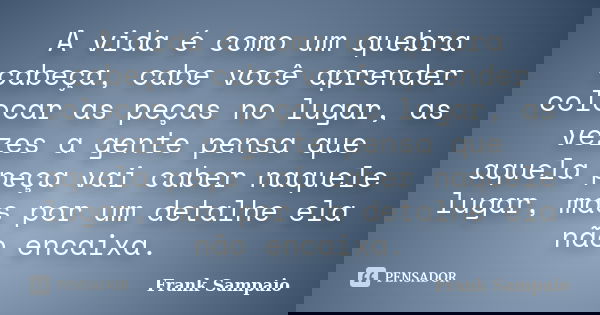 A vida é como um quebra cabeça, cabe você aprender colocar as peças no lugar, as vezes a gente pensa que aquela peça vai caber naquele lugar, mas por um detalhe... Frase de Frank Sampaio.