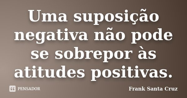 Uma suposição negativa não pode se sobrepor às atitudes positivas.... Frase de Frank Santa Cruz.