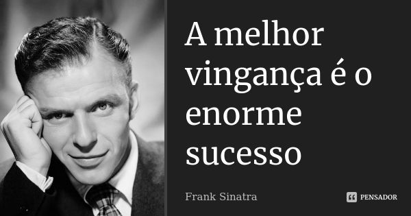 A melhor vingança é o enorme sucesso... Frase de Frank Sinatra.