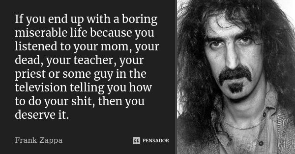 If you end up with a boring miserable life because you listened to your mom, your dead, your teacher, your priest or some guy in the television telling you how ... Frase de Frank Zappa.