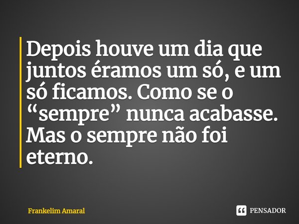 ⁠Depois houve um dia que juntos éramos um só, e um só ficamos. Como se o “sempre” nunca acabasse.
Mas o sempre não foi eterno.... Frase de Frankelim Amaral.