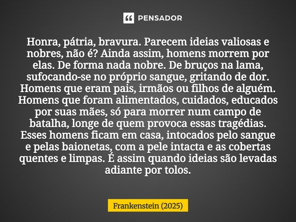 ⁠Honra, pátria, bravura. Parecem ideias valiosas e nobres, não é? Ainda assim, homens morrem por elas. De forma nada nobre. De bruços na lama, sufocando-se no p... Frase de Frankenstein (2025).