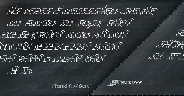 AS VEZES É NECESSÁRIO CHEGAR NO FUNDO DO POÇO, PARA PERCEBER,PARA TUDO HÁ UMA SAÍDA,MUITAS VEZES ESSA SAÍDA SÓ TE LEVA PARA O LUGAR MAIS ALTO.... Frase de Franklin Albert.