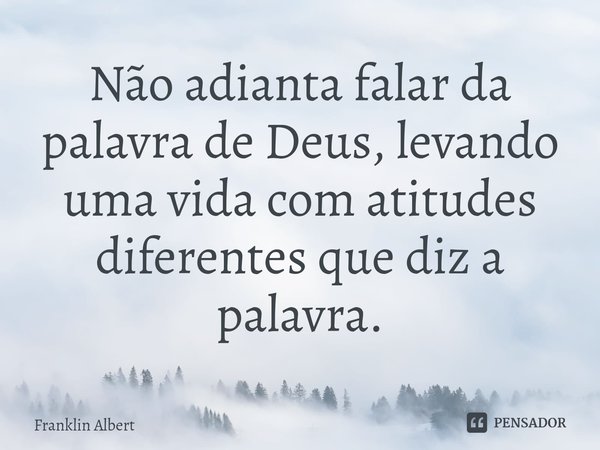 ⁠Não adianta falar da palavra de Deus, levando uma vida com atitudes diferentes que diz a palavra.... Frase de Franklin Albert.