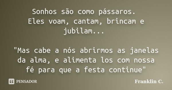 Sonhos são como pássaros. Eles voam, cantam, brincam e jubilam... "Mas cabe a nós abrirmos as janelas da alma, e alimenta los com nossa fé para que a festa... Frase de Franklin C..