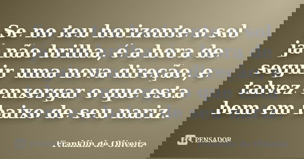 Se no teu horizonte o sol já não brilha, é a hora de seguir uma nova direção, e talvez enxergar o que esta bem em baixo de seu nariz.... Frase de Franklin de Oliveira.
