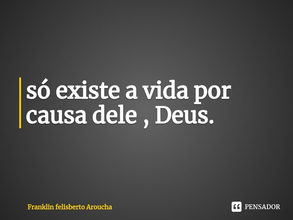 ⁠só existe a vida por causa dele , Deus.... Frase de Franklin felisberto Aroucha.