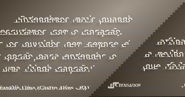 Entendemos mais quando escutamos com o coração, afinar os ouvidos nem sempre é a melhor opção para entender o que fala uma linda canção!... Frase de Franklin Lima (Castro Alves - BA).