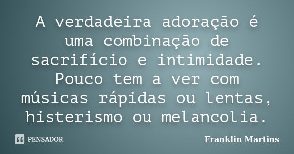 A verdadeira adoração é uma combinação de sacrifício e intimidade. Pouco tem a ver com músicas rápidas ou lentas, histerismo ou melancolia.... Frase de Franklin Martins.