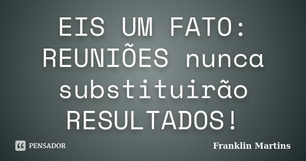 EIS UM FATO: REUNIÕES nunca substituirão RESULTADOS!... Frase de Franklin Martins.