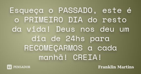 Esqueça o PASSADO, este é o PRIMEIRO DIA do resto da vida! Deus nos deu um dia de 24hs para RECOMEÇARMOS a cada manhã! CREIA!... Frase de Franklin Martins.