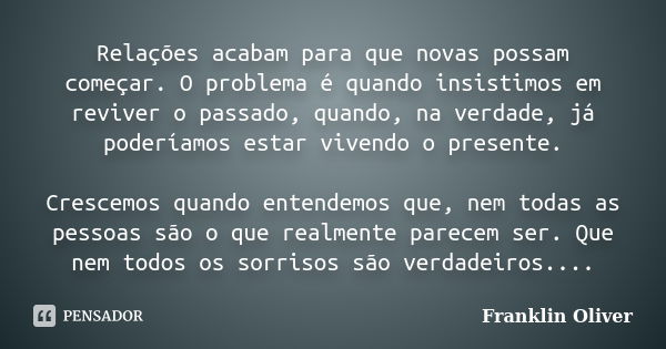 Relações acabam para que novas possam começar. O problema é quando insistimos em reviver o passado, quando, na verdade, já poderíamos estar vivendo o presente. ... Frase de Franklin Oliver.