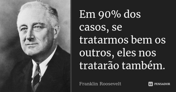 Em 90% dos casos, se tratarmos bem os outros, eles nos tratarão também.... Frase de Franklin Roosevelt.