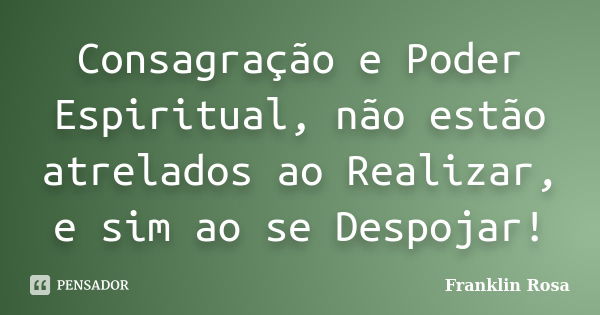 Consagração e Poder Espiritual, não estão atrelados ao Realizar, e sim ao se Despojar!... Frase de Franklin Rosa.