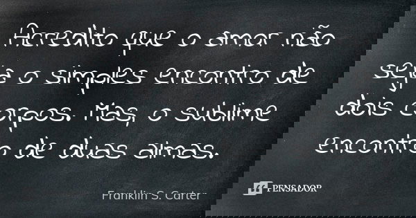Acredito que o amor não seja o simples encontro de dois corpos. Mas, o sublime encontro de duas almas.... Frase de Franklin S. Carter.