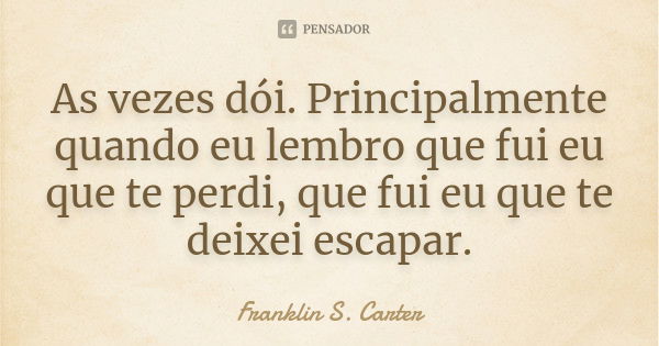 As vezes dói. Principalmente quando eu lembro que fui eu que te perdi, que fui eu que te deixei escapar.... Frase de Franklin S. Carter.