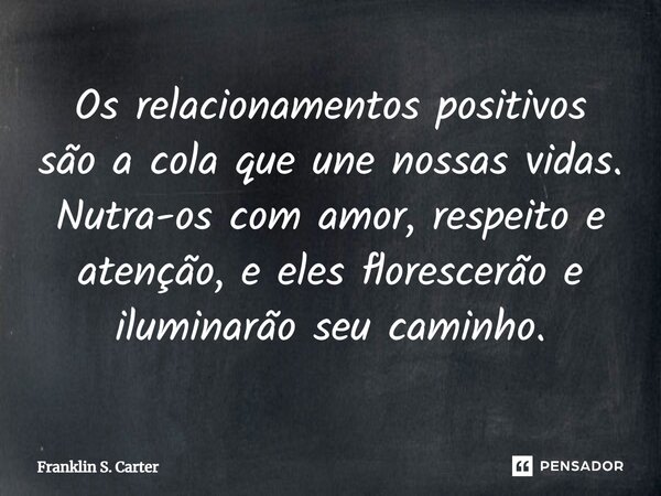 Os relacionamentos positivos são a cola que une nossas vidas. Nutra-os com amor, respeito e atenção, e eles florescerão e iluminarão seu caminho.... Frase de Franklin S. Carter.