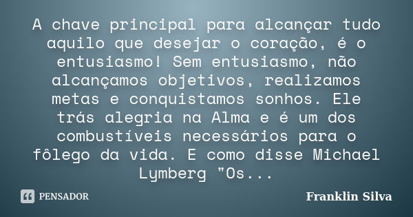 A chave principal para alcançar tudo aquilo que desejar o coração, é o entusiasmo! Sem entusiasmo, não alcançamos objetivos, realizamos metas e conquistamos son... Frase de Franklin Silva.