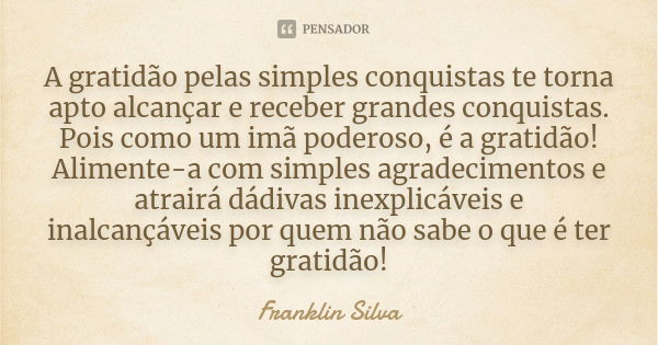 A gratidão pelas simples conquistas te torna apto alcançar e receber grandes conquistas. Pois como um imã poderoso, é a gratidão! Alimente-a com simples agradec... Frase de Franklin Silva.