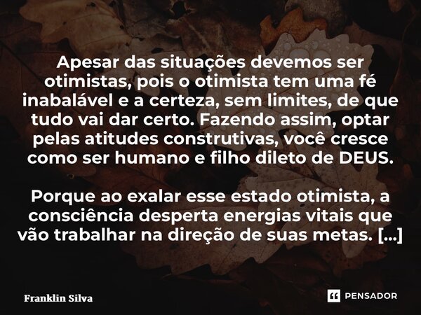 ⁠Apesar das situações devemos ser otimistas, pois o otimista tem uma fé inabalável e a certeza, sem limites, de que tudo vai dar certo. Fazendo assim, optar pel... Frase de Franklin Silva.