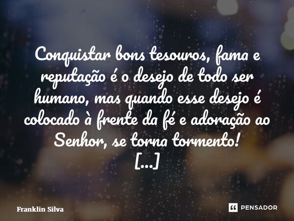 ⁠Conquistar bons tesouros, fama e reputação é o desejo de todo ser humano, mas quando esse desejo é colocado à frente da fé e adoração ao Senhor, se torna torme... Frase de Franklin Silva.