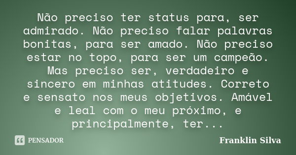 Não preciso ter status para, ser admirado. Não preciso falar palavras bonitas, para ser amado. Não preciso estar no topo, para ser um campeão. Mas preciso ser, ... Frase de Franklin Silva.