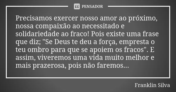 Precisamos exercer nosso amor ao próximo, nossa compaixão ao necessitado e solidariedade ao fraco! Pois existe uma frase que diz; "Se Deus te deu a força, ... Frase de Franklin Silva.