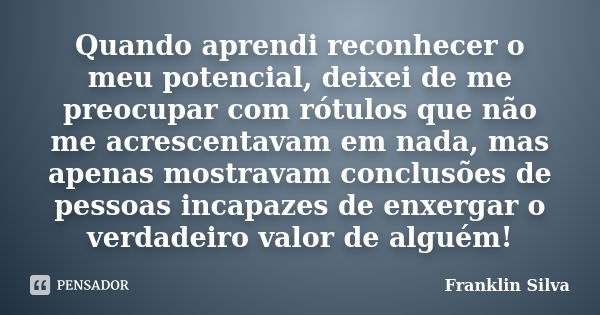 Quando aprendi reconhecer o meu potencial, deixei de me preocupar com rótulos que não me acrescentavam em nada, mas apenas mostravam conclusões de pessoas incap... Frase de Franklin Silva.