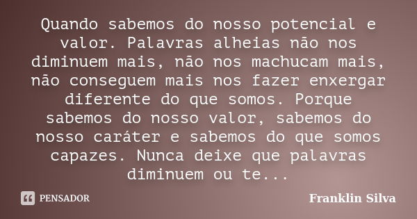 Quando sabemos do nosso potencial e valor. Palavras alheias não nos diminuem mais, não nos machucam mais, não conseguem mais nos fazer enxergar diferente do que... Frase de Franklin Silva.