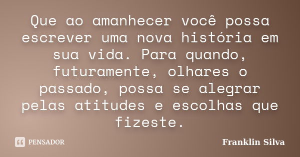 Que ao amanhecer você possa escrever uma nova história em sua vida. Para quando, futuramente, olhares o passado, possa se alegrar pelas atitudes e escolhas que ... Frase de Franklin Silva.