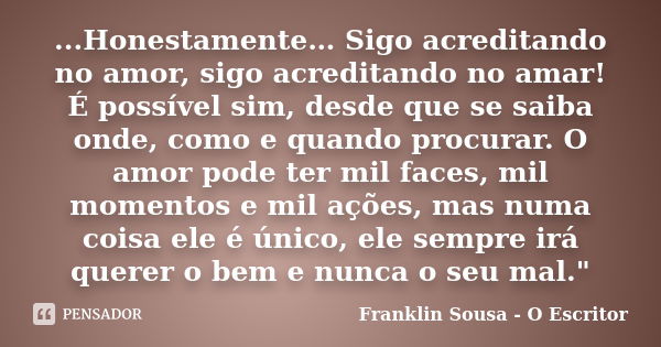 ...Honestamente… Sigo acreditando no amor, sigo acreditando no amar! É possível sim, desde que se saiba onde, como e quando procurar. O amor pode ter mil faces,... Frase de Franklin Sousa - O Escritor.