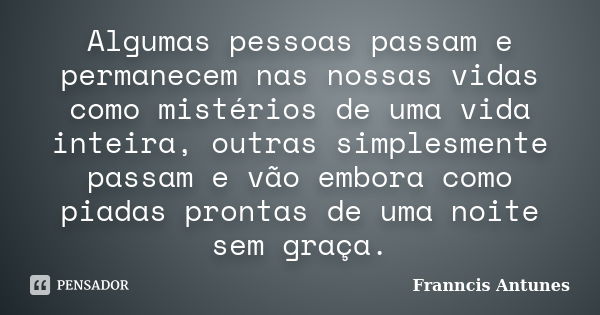 Algumas pessoas passam e permanecem nas nossas vidas como mistérios de uma vida inteira, outras simplesmente passam e vão embora como piadas prontas de uma noit... Frase de Franncis Antunes.