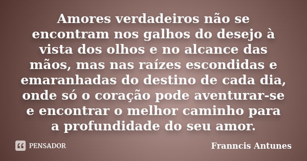 Amores verdadeiros não se encontram nos galhos do desejo à vista dos olhos e no alcance das mãos, mas nas raízes escondidas e emaranhadas do destino de cada dia... Frase de Franncis Antunes.