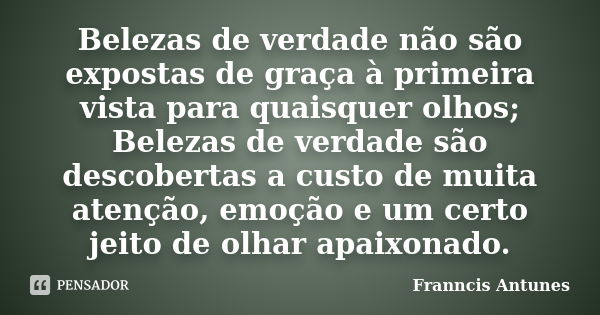 Belezas de verdade não são expostas de graça à primeira vista para quaisquer olhos; Belezas de verdade são descobertas a custo de muita atenção, emoção e um cer... Frase de Franncis Antunes.