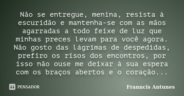 Não se entregue, menina, resista à escuridão e mantenha-se com as mãos agarradas a todo feixe de luz que minhas preces levam para você agora. Não gosto das lágr... Frase de Franncis Antunes.